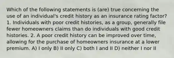 Which of the following statements is (are) true concerning the use of an individual's credit history as an insurance rating factor? 1. Individuals with poor credit histories, as a group, generally file fewer homeowners claims than do individuals with good credit histories. 2. A poor credit history can be improved over time, allowing for the purchase of homeowners insurance at a lower premium. A) I only B) II only C) both I and II D) neither I nor II