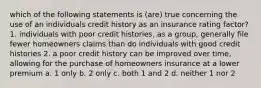 which of the following statements is (are) true concerning the use of an individuals credit history as an insurance rating factor? 1. individuals with poor credit histories, as a group, generally file fewer homeowners claims than do individuals with good credit histories 2. a poor credit history can be improved over time, allowing for the purchase of homeowners insurance at a lower premium a. 1 only b. 2 only c. both 1 and 2 d. neither 1 nor 2