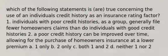 which of the following statements is (are) true concerning the use of an individuals credit history as an insurance rating factor? 1. individuals with poor credit histories, as a group, generally file fewer homeowners claims than do individuals with good credit histories 2. a poor credit history can be improved over time, allowing for the purchase of homeowners insurance at a lower premium a. 1 only b. 2 only c. both 1 and 2 d. neither 1 nor 2