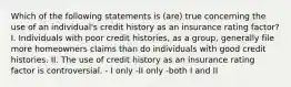 Which of the following statements is (are) true concerning the use of an individual's credit history as an insurance rating factor? I. Individuals with poor credit histories, as a group, generally file more homeowners claims than do individuals with good credit histories. II. The use of credit history as an insurance rating factor is controversial. - I only -II only -both I and II