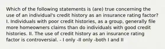 Which of the following statements is (are) true concerning the use of an individual's credit history as an insurance rating factor? I. Individuals with poor credit histories, as a group, generally file more homeowners claims than do individuals with good credit histories. II. The use of credit history as an insurance rating factor is controversial. - I only -II only -both I and II