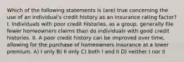 Which of the following statements is (are) true concerning the use of an individual's credit history as an insurance rating factor? I. Individuals with poor credit histories, as a group, generally file fewer homeowners claims than do individuals with good credit histories. II. A poor credit history can be improved over time, allowing for the purchase of homeowners insurance at a lower premium. A) I only B) II only C) both I and II D) neither I nor II