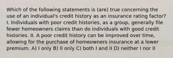 Which of the following statements is (are) true concerning the use of an individual's credit history as an insurance rating factor? I. Individuals with poor credit histories, as a group, generally file fewer homeowners claims than do individuals with good credit histories. II. A poor credit history can be improved over time, allowing for the purchase of homeowners insurance at a lower premium. A) I only B) II only C) both I and II D) neither I nor II