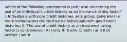 Which of the following statements is (are) true concerning the use of an individual's credit history as an insurance rating factor? I. Individuals with poor credit histories, as a group, generally file more homeowners claims than do individuals with good credit histories. II. The use of credit history as an insurance rating factor is controversial. A) I only B) II only C) both I and II D) neither I nor II