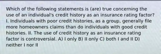 Which of the following statements is (are) true concerning the use of an individual's credit history as an insurance rating factor? I. Individuals with poor credit histories, as a group, generally file more homeowners claims than do individuals with good credit histories. II. The use of credit history as an insurance rating factor is controversial. A) I only B) II only C) both I and II D) neither I nor II