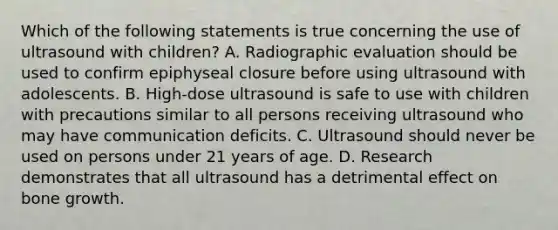 Which of the following statements is true concerning the use of ultrasound with children? A. Radiographic evaluation should be used to confirm epiphyseal closure before using ultrasound with adolescents. B. High-dose ultrasound is safe to use with children with precautions similar to all persons receiving ultrasound who may have communication deficits. C. Ultrasound should never be used on persons under 21 years of age. D. Research demonstrates that all ultrasound has a detrimental effect on bone growth.