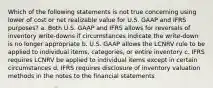 Which of the following statements is not true concerning using lower of cost or net realizable value for U.S. GAAP and IFRS purposes? a. Both U.S. GAAP and IFRS allows for reversals of inventory write-downs if circumstances indicate the write-down is no longer appropriate b. U.S. GAAP allows the LCNRV rule to be applied to individual items, categories, or entire inventory c. IFRS requires LCNRV be applied to individual items except in certain circumstances d. IFRS requires disclosure of inventory valuation methods in the notes to the financial statements