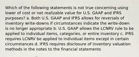 Which of the following statements is not true concerning using lower of cost or net realizable value for U.S. GAAP and IFRS purposes? a. Both U.S. GAAP and IFRS allows for reversals of inventory write-downs if circumstances indicate the write-down is no longer appropriate b. U.S. GAAP allows the LCNRV rule to be applied to individual items, categories, or entire inventory c. IFRS requires LCNRV be applied to individual items except in certain circumstances d. IFRS requires disclosure of inventory valuation methods in the notes to the financial statements