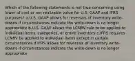 Which of the following statements is not true concerning using lower of cost or net realizable value for U.S. GAAP and IFRS purposes? a.U.S. GAAP allows for reversals of inventory write-downs if circumstances indicate the write-down is no longer appropriate b.U.S. GAAP allows the LCNRV rule to be applied to individual items, categories, or entire inventory c.IFRS requires LCNRV be applied to individual items except in certain circumstances d.IFRS allows for reversals of inventory write-downs if circumstances indicate the write-down is no longer appropriate