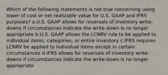 Which of the following statements is not true concerning using lower of cost or net realizable value for U.S. GAAP and IFRS purposes? a.U.S. GAAP allows for reversals of inventory write-downs if circumstances indicate the write-down is no longer appropriate b.U.S. GAAP allows the LCNRV rule to be applied to individual items, categories, or entire inventory c.IFRS requires LCNRV be applied to individual items except in certain circumstances d.IFRS allows for reversals of inventory write-downs if circumstances indicate the write-down is no longer appropriate