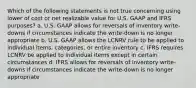 Which of the following statements is not true concerning using lower of cost or net realizable value for U.S. GAAP and IFRS purposes? a. U.S. GAAP allows for reversals of inventory write-downs if circumstances indicate the write-down is no longer appropriate b. U.S. GAAP allows the LCNRV rule to be applied to individual items, categories, or entire inventory c. IFRS requires LCNRV be applied to individual items except in certain circumstances d. IFRS allows for reversals of inventory write-downs if circumstances indicate the write-down is no longer appropriate