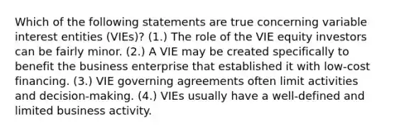 Which of the following statements are true concerning variable interest entities (VIEs)? (1.) The role of the VIE equity investors can be fairly minor. (2.) A VIE may be created specifically to benefit the business enterprise that established it with low-cost financing. (3.) VIE governing agreements often limit activities and decision-making. (4.) VIEs usually have a well-defined and limited business activity.