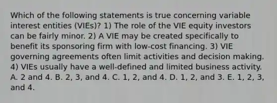 Which of the following statements is true concerning variable interest entities (VIEs)? 1) The role of the VIE equity investors can be fairly minor. 2) A VIE may be created specifically to benefit its sponsoring firm with low-cost financing. 3) VIE governing agreements often limit activities and <a href='https://www.questionai.com/knowledge/kuI1pP196d-decision-making' class='anchor-knowledge'>decision making</a>. 4) VIEs usually have a well-defined and limited business activity. A. 2 and 4. B. 2, 3, and 4. C. 1, 2, and 4. D. 1, 2, and 3. E. 1, 2, 3, and 4.