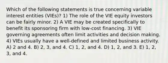 Which of the following statements is true concerning variable interest entities (VIEs)? 1) The role of the VIE equity investors can be fairly minor. 2) A VIE may be created specifically to benefit its sponsoring firm with low-cost financing. 3) VIE governing agreements often limit activities and decision making. 4) VIEs usually have a well-defined and limited business activity. A) 2 and 4. B) 2, 3, and 4. C) 1, 2, and 4. D) 1, 2, and 3. E) 1, 2, 3, and 4.