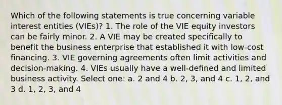 Which of the following statements is true concerning variable interest entities (VIEs)? 1. The role of the VIE equity investors can be fairly minor. 2. A VIE may be created specifically to benefit the business enterprise that established it with low-cost financing. 3. VIE governing agreements often limit activities and decision-making. 4. VIEs usually have a well-defined and limited business activity. Select one: a. 2 and 4 b. 2, 3, and 4 c. 1, 2, and 3 d. 1, 2, 3, and 4