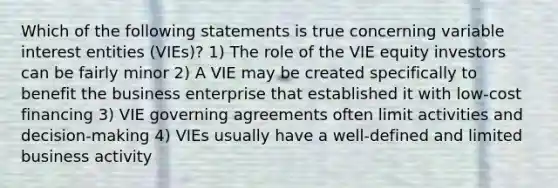 Which of the following statements is true concerning variable interest entities (VIEs)? 1) The role of the VIE equity investors can be fairly minor 2) A VIE may be created specifically to benefit the business enterprise that established it with low-cost financing 3) VIE governing agreements often limit activities and decision-making 4) VIEs usually have a well-defined and limited business activity