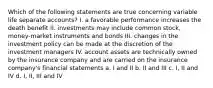 Which of the following statements are true concerning variable life separate accounts? I. a favorable performance increases the death benefit II. investments may include common stock, money-market instruments and bonds III. changes in the investment policy can be made at the discretion of the investment managers IV. account assets are technically owned by the insurance company and are carried on the insurance company's financial statements a. I and II b. II and III c. I, II and IV d. I, II, III and IV