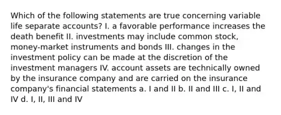 Which of the following statements are true concerning variable life separate accounts? I. a favorable performance increases the death benefit II. investments may include <a href='https://www.questionai.com/knowledge/kl4oZmEKZC-common-stock' class='anchor-knowledge'>common stock</a>, money-market instruments and bonds III. changes in the investment policy can be made at the discretion of the investment managers IV. account assets are technically owned by the insurance company and are carried on the insurance company's <a href='https://www.questionai.com/knowledge/kFBJaQCz4b-financial-statements' class='anchor-knowledge'>financial statements</a> a. I and II b. II and III c. I, II and IV d. I, II, III and IV