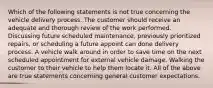 Which of the following statements is not true concerning the vehicle delivery process. The customer should receive an adequate and thorough review of the work performed. Discussing future scheduled maintenance, previously prioritized repairs, or scheduling a future appoint can done delivery process. A vehicle walk around in order to save time on the next scheduled appointment for external vehicle damage. Walking the customer to their vehicle to help them locate it. All of the above are true statements concerning general customer expectations.