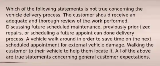 Which of the following statements is not true concerning the vehicle delivery process. The customer should receive an adequate and thorough review of the work performed. Discussing future scheduled maintenance, previously prioritized repairs, or scheduling a future appoint can done delivery process. A vehicle walk around in order to save time on the next scheduled appointment for external vehicle damage. Walking the customer to their vehicle to help them locate it. All of the above are true statements concerning general customer expectations.