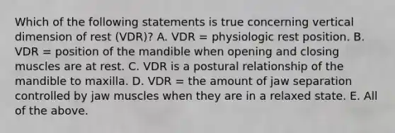 Which of the following statements is true concerning vertical dimension of rest (VDR)? A. VDR = physiologic rest position. B. VDR = position of the mandible when opening and closing muscles are at rest. C. VDR is a postural relationship of the mandible to maxilla. D. VDR = the amount of jaw separation controlled by jaw muscles when they are in a relaxed state. E. All of the above.