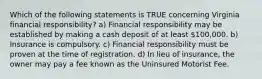 Which of the following statements is TRUE concerning Virginia financial responsibility? a) Financial responsibility may be established by making a cash deposit of at least 100,000. b) Insurance is compulsory. c) Financial responsibility must be proven at the time of registration. d) In lieu of insurance, the owner may pay a fee known as the Uninsured Motorist Fee.