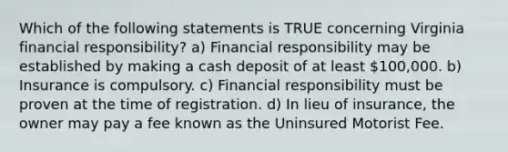 Which of the following statements is TRUE concerning Virginia financial responsibility? a) Financial responsibility may be established by making a cash deposit of at least 100,000. b) Insurance is compulsory. c) Financial responsibility must be proven at the time of registration. d) In lieu of insurance, the owner may pay a fee known as the Uninsured Motorist Fee.