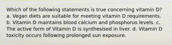 Which of the following statements is true concerning vitamin D? a. Vegan diets are suitable for meeting vitamin D requirements. b. Vitamin D maintains blood calcium and phosphorus levels. c. The active form of Vitamin D is synthesised in liver. d. Vitamin D toxicity occurs following prolonged sun exposure.