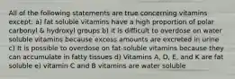 All of the following statements are true concerning vitamins except: a) fat soluble vitamins have a high proportion of polar carbonyl & hydroxyl groups b) it is difficult to overdose on water soluble vitamins because excess amounts are excreted in urine c) It is possible to overdose on fat-soluble vitamins because they can accumulate in fatty tissues d) Vitamins A, D, E, and K are fat soluble e) vitamin C and B vitamins are water soluble