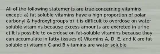 All of the following statements are true concerning vitamins except: a) fat soluble vitamins have a high proportion of polar carbonyl & hydroxyl groups b) it is difficult to overdose on water soluble vitamins because excess amounts are excreted in urine c) It is possible to overdose on fat-soluble vitamins because they can accumulate in fatty tissues d) Vitamins A, D, E, and K are fat soluble e) vitamin C and B vitamins are water soluble