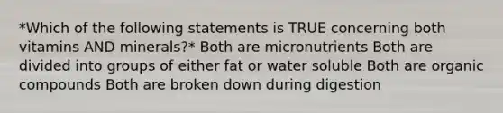 *Which of the following statements is TRUE concerning both vitamins AND minerals?* Both are micronutrients Both are divided into groups of either fat or water soluble Both are organic compounds Both are broken down during digestion