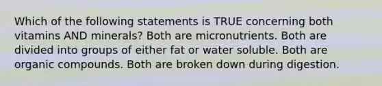 Which of the following statements is TRUE concerning both vitamins AND minerals? Both are micronutrients. Both are divided into groups of either fat or water soluble. Both are <a href='https://www.questionai.com/knowledge/kSg4ucUAKW-organic-compounds' class='anchor-knowledge'>organic compounds</a>. Both are broken down during digestion.