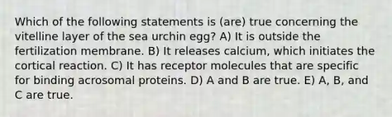 Which of the following statements is (are) true concerning the vitelline layer of the sea urchin egg? A) It is outside the fertilization membrane. B) It releases calcium, which initiates the cortical reaction. C) It has receptor molecules that are specific for binding acrosomal proteins. D) A and B are true. E) A, B, and C are true.