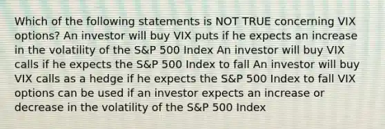 Which of the following statements is NOT TRUE concerning VIX options? An investor will buy VIX puts if he expects an increase in the volatility of the S&P 500 Index An investor will buy VIX calls if he expects the S&P 500 Index to fall An investor will buy VIX calls as a hedge if he expects the S&P 500 Index to fall VIX options can be used if an investor expects an increase or decrease in the volatility of the S&P 500 Index