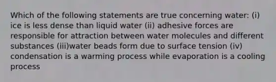 Which of the following statements are true concerning water: (i) ice is less dense than liquid water (ii) adhesive forces are responsible for attraction between water molecules and different substances (iii)water beads form due to surface tension (iv) condensation is a warming process while evaporation is a cooling process