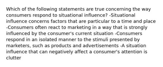 Which of the following statements are true concerning the way consumers respond to situational influence? -Situational influence concerns factors that are particular to a time and place -Consumers often react to marketing in a way that is strongly influenced by the consumer's current situation -Consumers respond in an isolated manner to the stimuli presented by marketers, such as products and advertisements -A situation influence that can negatively affect a consumer's attention is clutter