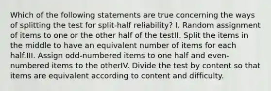 Which of the following statements are true concerning the ways of splitting the test for split-half reliability? I. Random assignment of items to one or the other half of the testII. Split the items in the middle to have an equivalent number of items for each half.III. Assign odd-numbered items to one half and even-numbered items to the otherIV. Divide the test by content so that items are equivalent according to content and difficulty.