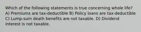 Which of the following statements is true concerning whole life? A) Premiums are tax-deductible B) Policy loans are tax-deductible C) Lump-sum death benefits are not taxable. D) Dividend interest is not taxable.