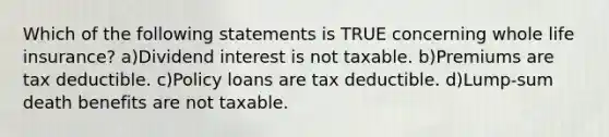 Which of the following statements is TRUE concerning whole life insurance? a)Dividend interest is not taxable. b)Premiums are tax deductible. c)Policy loans are tax deductible. d)Lump-sum death benefits are not taxable.