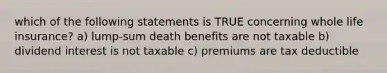 which of the following statements is TRUE concerning whole life insurance? a) lump-sum death benefits are not taxable b) dividend interest is not taxable c) premiums are tax deductible