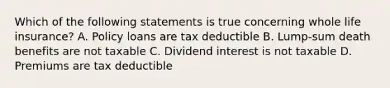 Which of the following statements is true concerning whole life insurance? A. Policy loans are tax deductible B. Lump-sum death benefits are not taxable C. Dividend interest is not taxable D. Premiums are tax deductible