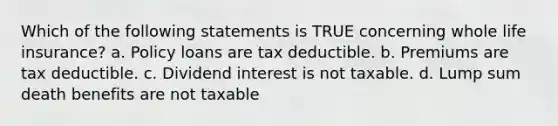 Which of the following statements is TRUE concerning whole life insurance? a. Policy loans are tax deductible. b. Premiums are tax deductible. c. Dividend interest is not taxable. d. Lump sum death benefits are not taxable