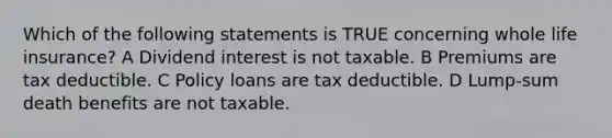 Which of the following statements is TRUE concerning whole life insurance? A Dividend interest is not taxable. B Premiums are tax deductible. C Policy loans are tax deductible. D Lump-sum death benefits are not taxable.