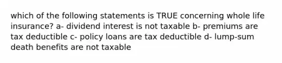 which of the following statements is TRUE concerning whole life insurance? a- dividend interest is not taxable b- premiums are tax deductible c- policy loans are tax deductible d- lump-sum death benefits are not taxable