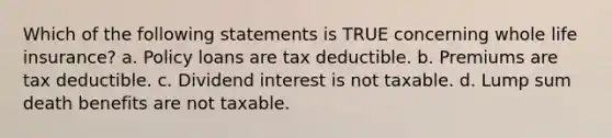 Which of the following statements is TRUE concerning whole life insurance? a. Policy loans are tax deductible. b. Premiums are tax deductible. c. Dividend interest is not taxable. d. Lump sum death benefits are not taxable.