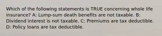 Which of the following statements is TRUE concerning whole life insurance? A: Lump-sum death benefits are not taxable. B: Dividend interest is not taxable. C: Premiums are tax deductible. D: Policy loans are tax deductible.