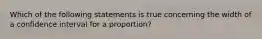 Which of the following statements is true concerning the width of a confidence interval for a proportion?