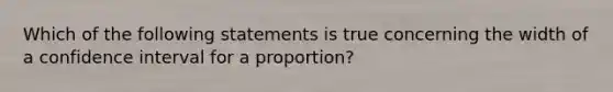 Which of the following statements is true concerning the width of a confidence interval for a proportion?