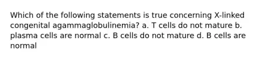 Which of the following statements is true concerning X-linked congenital agammaglobulinemia? a. T cells do not mature b. plasma cells are normal c. B cells do not mature d. B cells are normal