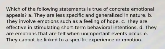 Which of the following statements is true of concrete emotional appeals? a. They are less specific and generalized in nature. b. They involve emotions such as a feeling of hope. c. They are effective in stimulating short-term behavioral intentions. d. They are emotions that are felt when unimportant events occur. e. They cannot be linked to a specific experience or emotion.